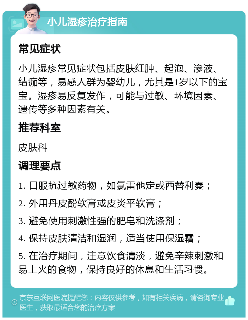 小儿湿疹治疗指南 常见症状 小儿湿疹常见症状包括皮肤红肿、起泡、渗液、结痂等，易感人群为婴幼儿，尤其是1岁以下的宝宝。湿疹易反复发作，可能与过敏、环境因素、遗传等多种因素有关。 推荐科室 皮肤科 调理要点 1. 口服抗过敏药物，如氯雷他定或西替利秦； 2. 外用丹皮酚软膏或皮炎平软膏； 3. 避免使用刺激性强的肥皂和洗涤剂； 4. 保持皮肤清洁和湿润，适当使用保湿霜； 5. 在治疗期间，注意饮食清淡，避免辛辣刺激和易上火的食物，保持良好的休息和生活习惯。