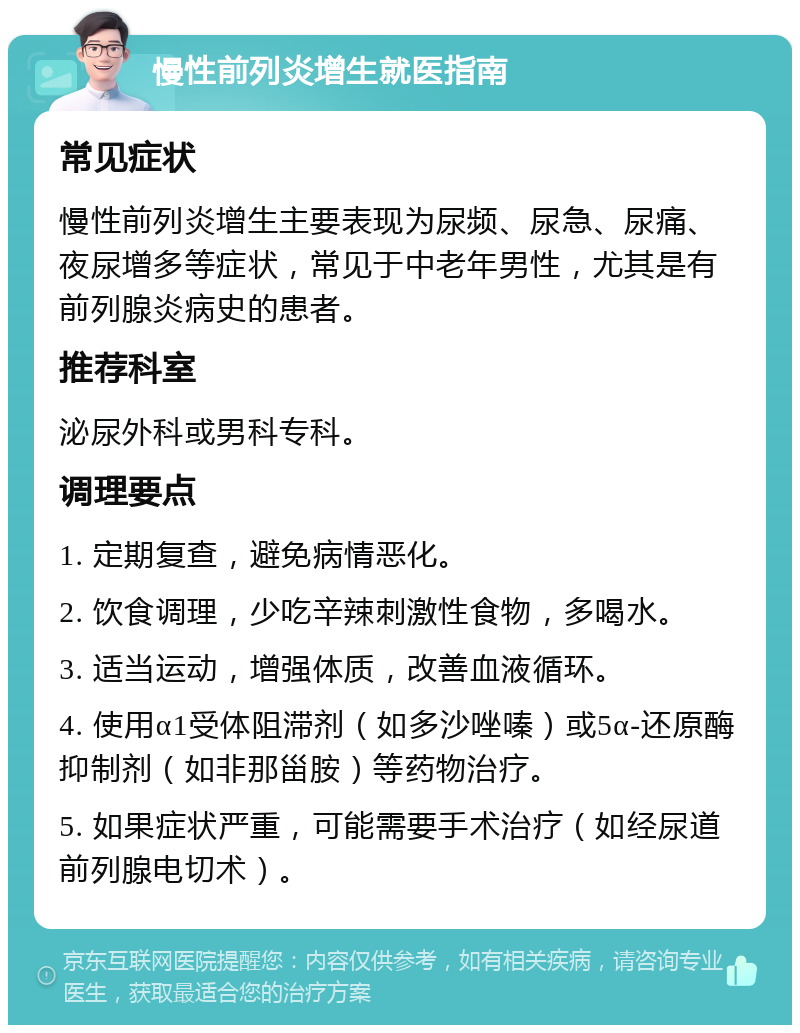 慢性前列炎增生就医指南 常见症状 慢性前列炎增生主要表现为尿频、尿急、尿痛、夜尿增多等症状，常见于中老年男性，尤其是有前列腺炎病史的患者。 推荐科室 泌尿外科或男科专科。 调理要点 1. 定期复查，避免病情恶化。 2. 饮食调理，少吃辛辣刺激性食物，多喝水。 3. 适当运动，增强体质，改善血液循环。 4. 使用α1受体阻滞剂（如多沙唑嗪）或5α-还原酶抑制剂（如非那甾胺）等药物治疗。 5. 如果症状严重，可能需要手术治疗（如经尿道前列腺电切术）。