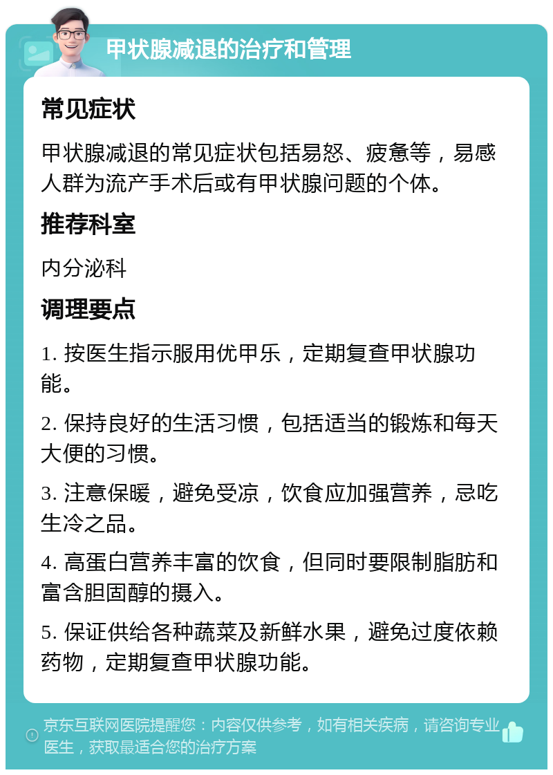 甲状腺减退的治疗和管理 常见症状 甲状腺减退的常见症状包括易怒、疲惫等，易感人群为流产手术后或有甲状腺问题的个体。 推荐科室 内分泌科 调理要点 1. 按医生指示服用优甲乐，定期复查甲状腺功能。 2. 保持良好的生活习惯，包括适当的锻炼和每天大便的习惯。 3. 注意保暖，避免受凉，饮食应加强营养，忌吃生冷之品。 4. 高蛋白营养丰富的饮食，但同时要限制脂肪和富含胆固醇的摄入。 5. 保证供给各种蔬菜及新鲜水果，避免过度依赖药物，定期复查甲状腺功能。