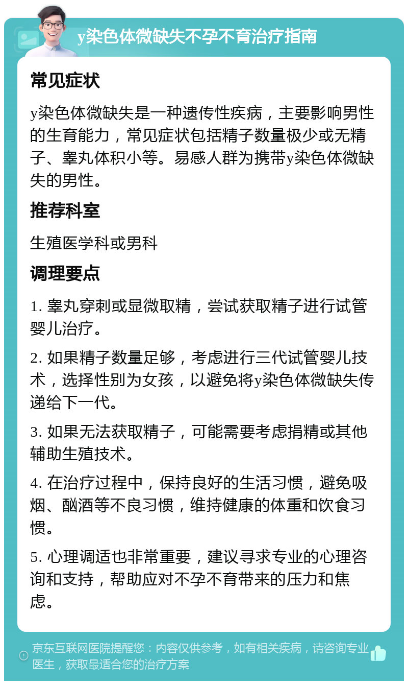 y染色体微缺失不孕不育治疗指南 常见症状 y染色体微缺失是一种遗传性疾病，主要影响男性的生育能力，常见症状包括精子数量极少或无精子、睾丸体积小等。易感人群为携带y染色体微缺失的男性。 推荐科室 生殖医学科或男科 调理要点 1. 睾丸穿刺或显微取精，尝试获取精子进行试管婴儿治疗。 2. 如果精子数量足够，考虑进行三代试管婴儿技术，选择性别为女孩，以避免将y染色体微缺失传递给下一代。 3. 如果无法获取精子，可能需要考虑捐精或其他辅助生殖技术。 4. 在治疗过程中，保持良好的生活习惯，避免吸烟、酗酒等不良习惯，维持健康的体重和饮食习惯。 5. 心理调适也非常重要，建议寻求专业的心理咨询和支持，帮助应对不孕不育带来的压力和焦虑。