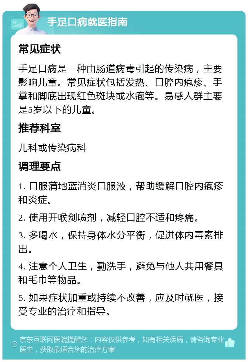 手足口病就医指南 常见症状 手足口病是一种由肠道病毒引起的传染病，主要影响儿童。常见症状包括发热、口腔内疱疹、手掌和脚底出现红色斑块或水疱等。易感人群主要是5岁以下的儿童。 推荐科室 儿科或传染病科 调理要点 1. 口服蒲地蓝消炎口服液，帮助缓解口腔内疱疹和炎症。 2. 使用开喉剑喷剂，减轻口腔不适和疼痛。 3. 多喝水，保持身体水分平衡，促进体内毒素排出。 4. 注意个人卫生，勤洗手，避免与他人共用餐具和毛巾等物品。 5. 如果症状加重或持续不改善，应及时就医，接受专业的治疗和指导。