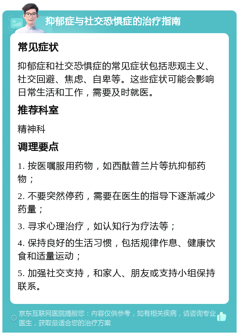 抑郁症与社交恐惧症的治疗指南 常见症状 抑郁症和社交恐惧症的常见症状包括悲观主义、社交回避、焦虑、自卑等。这些症状可能会影响日常生活和工作，需要及时就医。 推荐科室 精神科 调理要点 1. 按医嘱服用药物，如西酞普兰片等抗抑郁药物； 2. 不要突然停药，需要在医生的指导下逐渐减少药量； 3. 寻求心理治疗，如认知行为疗法等； 4. 保持良好的生活习惯，包括规律作息、健康饮食和适量运动； 5. 加强社交支持，和家人、朋友或支持小组保持联系。