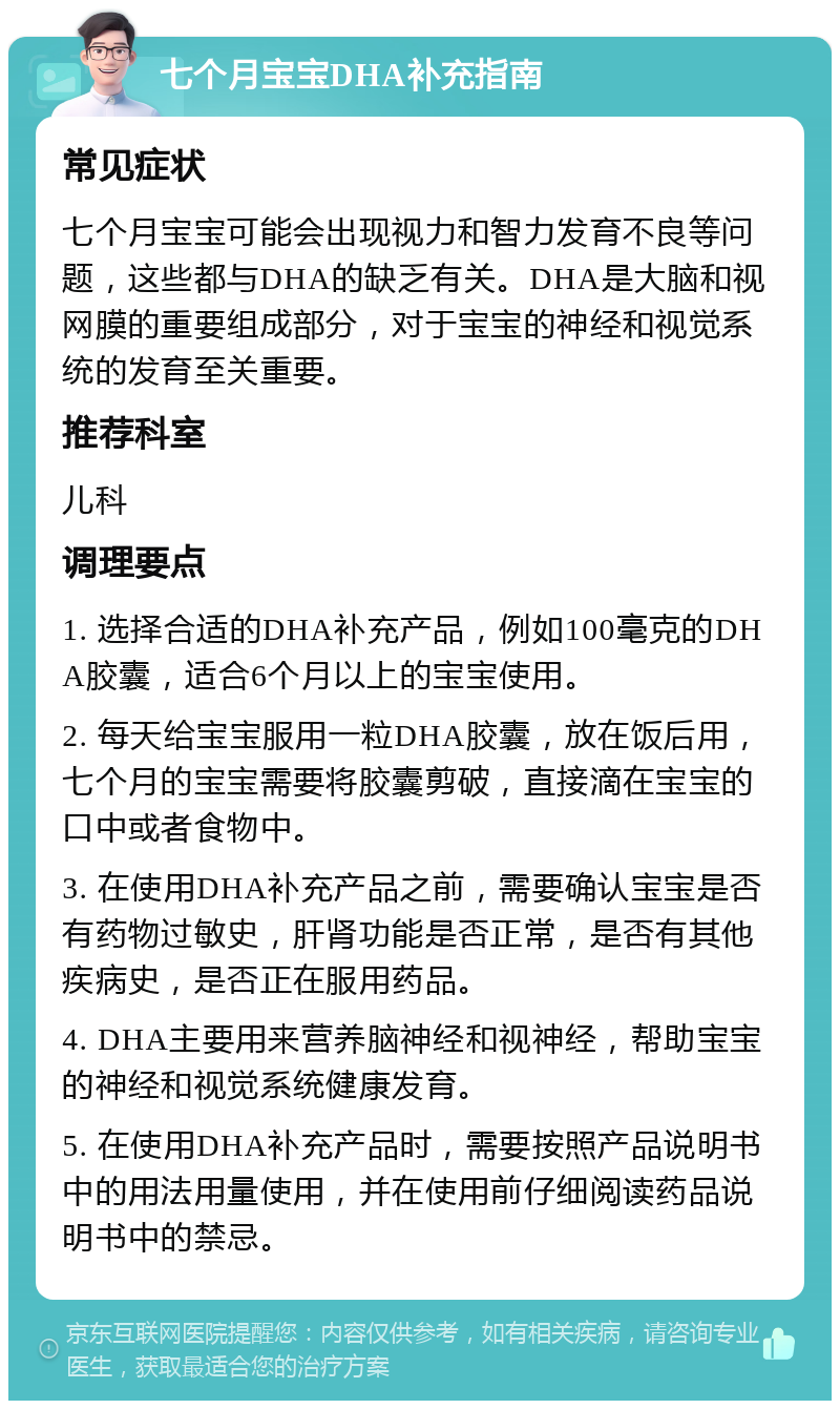 七个月宝宝DHA补充指南 常见症状 七个月宝宝可能会出现视力和智力发育不良等问题，这些都与DHA的缺乏有关。DHA是大脑和视网膜的重要组成部分，对于宝宝的神经和视觉系统的发育至关重要。 推荐科室 儿科 调理要点 1. 选择合适的DHA补充产品，例如100毫克的DHA胶囊，适合6个月以上的宝宝使用。 2. 每天给宝宝服用一粒DHA胶囊，放在饭后用，七个月的宝宝需要将胶囊剪破，直接滴在宝宝的口中或者食物中。 3. 在使用DHA补充产品之前，需要确认宝宝是否有药物过敏史，肝肾功能是否正常，是否有其他疾病史，是否正在服用药品。 4. DHA主要用来营养脑神经和视神经，帮助宝宝的神经和视觉系统健康发育。 5. 在使用DHA补充产品时，需要按照产品说明书中的用法用量使用，并在使用前仔细阅读药品说明书中的禁忌。