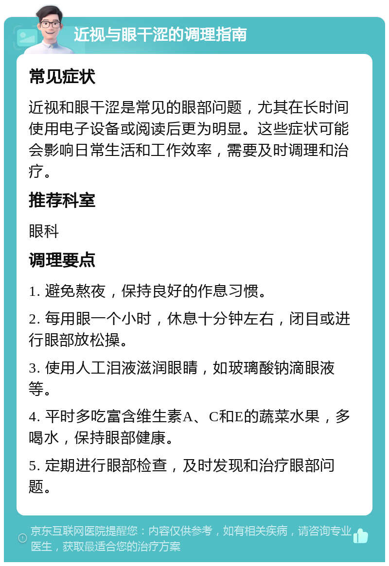 近视与眼干涩的调理指南 常见症状 近视和眼干涩是常见的眼部问题，尤其在长时间使用电子设备或阅读后更为明显。这些症状可能会影响日常生活和工作效率，需要及时调理和治疗。 推荐科室 眼科 调理要点 1. 避免熬夜，保持良好的作息习惯。 2. 每用眼一个小时，休息十分钟左右，闭目或进行眼部放松操。 3. 使用人工泪液滋润眼睛，如玻璃酸钠滴眼液等。 4. 平时多吃富含维生素A、C和E的蔬菜水果，多喝水，保持眼部健康。 5. 定期进行眼部检查，及时发现和治疗眼部问题。