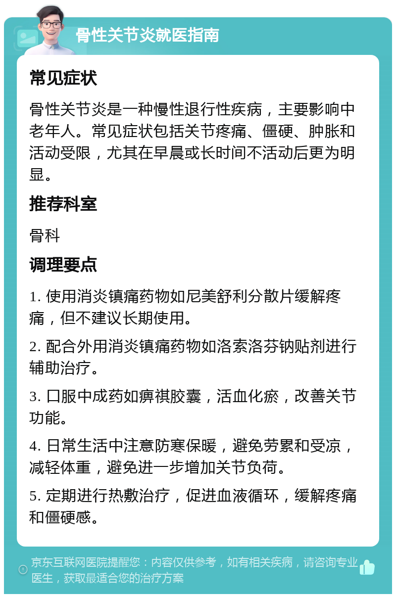 骨性关节炎就医指南 常见症状 骨性关节炎是一种慢性退行性疾病，主要影响中老年人。常见症状包括关节疼痛、僵硬、肿胀和活动受限，尤其在早晨或长时间不活动后更为明显。 推荐科室 骨科 调理要点 1. 使用消炎镇痛药物如尼美舒利分散片缓解疼痛，但不建议长期使用。 2. 配合外用消炎镇痛药物如洛索洛芬钠贴剂进行辅助治疗。 3. 口服中成药如痹祺胶囊，活血化瘀，改善关节功能。 4. 日常生活中注意防寒保暖，避免劳累和受凉，减轻体重，避免进一步增加关节负荷。 5. 定期进行热敷治疗，促进血液循环，缓解疼痛和僵硬感。