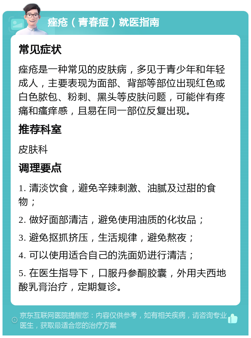 痤疮（青春痘）就医指南 常见症状 痤疮是一种常见的皮肤病，多见于青少年和年轻成人，主要表现为面部、背部等部位出现红色或白色脓包、粉刺、黑头等皮肤问题，可能伴有疼痛和瘙痒感，且易在同一部位反复出现。 推荐科室 皮肤科 调理要点 1. 清淡饮食，避免辛辣刺激、油腻及过甜的食物； 2. 做好面部清洁，避免使用油质的化妆品； 3. 避免抠抓挤压，生活规律，避免熬夜； 4. 可以使用适合自己的洗面奶进行清洁； 5. 在医生指导下，口服丹参酮胶囊，外用夫西地酸乳膏治疗，定期复诊。