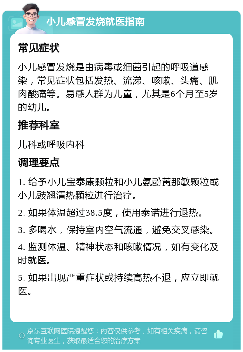 小儿感冒发烧就医指南 常见症状 小儿感冒发烧是由病毒或细菌引起的呼吸道感染，常见症状包括发热、流涕、咳嗽、头痛、肌肉酸痛等。易感人群为儿童，尤其是6个月至5岁的幼儿。 推荐科室 儿科或呼吸内科 调理要点 1. 给予小儿宝泰康颗粒和小儿氨酚黄那敏颗粒或小儿豉翘清热颗粒进行治疗。 2. 如果体温超过38.5度，使用泰诺进行退热。 3. 多喝水，保持室内空气流通，避免交叉感染。 4. 监测体温、精神状态和咳嗽情况，如有变化及时就医。 5. 如果出现严重症状或持续高热不退，应立即就医。