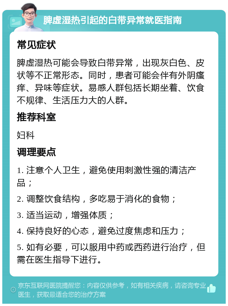 脾虚湿热引起的白带异常就医指南 常见症状 脾虚湿热可能会导致白带异常，出现灰白色、皮状等不正常形态。同时，患者可能会伴有外阴瘙痒、异味等症状。易感人群包括长期坐着、饮食不规律、生活压力大的人群。 推荐科室 妇科 调理要点 1. 注意个人卫生，避免使用刺激性强的清洁产品； 2. 调整饮食结构，多吃易于消化的食物； 3. 适当运动，增强体质； 4. 保持良好的心态，避免过度焦虑和压力； 5. 如有必要，可以服用中药或西药进行治疗，但需在医生指导下进行。