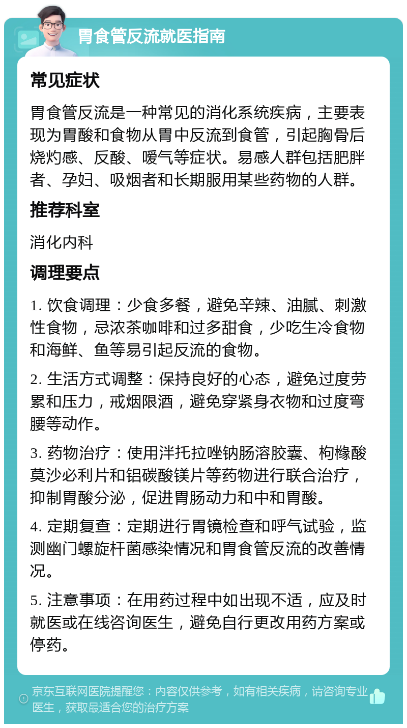 胃食管反流就医指南 常见症状 胃食管反流是一种常见的消化系统疾病，主要表现为胃酸和食物从胃中反流到食管，引起胸骨后烧灼感、反酸、嗳气等症状。易感人群包括肥胖者、孕妇、吸烟者和长期服用某些药物的人群。 推荐科室 消化内科 调理要点 1. 饮食调理：少食多餐，避免辛辣、油腻、刺激性食物，忌浓茶咖啡和过多甜食，少吃生冷食物和海鲜、鱼等易引起反流的食物。 2. 生活方式调整：保持良好的心态，避免过度劳累和压力，戒烟限酒，避免穿紧身衣物和过度弯腰等动作。 3. 药物治疗：使用泮托拉唑钠肠溶胶囊、枸橼酸莫沙必利片和铝碳酸镁片等药物进行联合治疗，抑制胃酸分泌，促进胃肠动力和中和胃酸。 4. 定期复查：定期进行胃镜检查和呼气试验，监测幽门螺旋杆菌感染情况和胃食管反流的改善情况。 5. 注意事项：在用药过程中如出现不适，应及时就医或在线咨询医生，避免自行更改用药方案或停药。