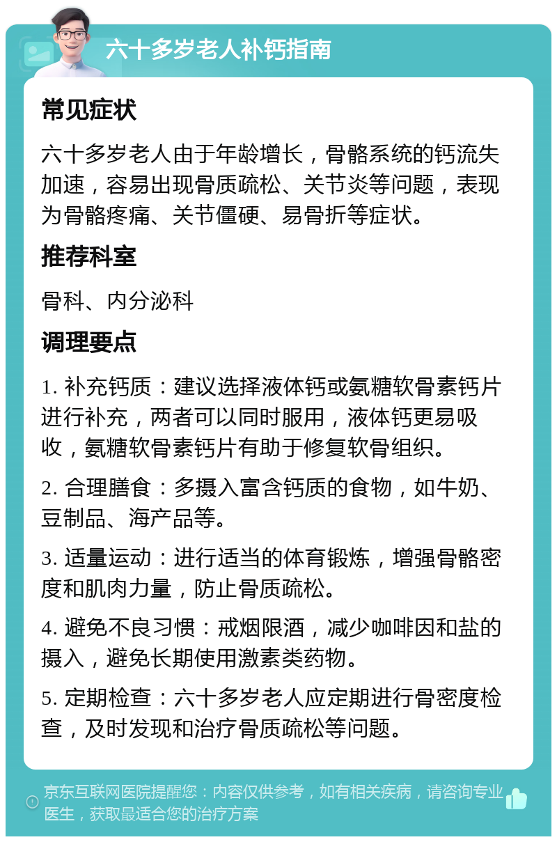 六十多岁老人补钙指南 常见症状 六十多岁老人由于年龄增长，骨骼系统的钙流失加速，容易出现骨质疏松、关节炎等问题，表现为骨骼疼痛、关节僵硬、易骨折等症状。 推荐科室 骨科、内分泌科 调理要点 1. 补充钙质：建议选择液体钙或氨糖软骨素钙片进行补充，两者可以同时服用，液体钙更易吸收，氨糖软骨素钙片有助于修复软骨组织。 2. 合理膳食：多摄入富含钙质的食物，如牛奶、豆制品、海产品等。 3. 适量运动：进行适当的体育锻炼，增强骨骼密度和肌肉力量，防止骨质疏松。 4. 避免不良习惯：戒烟限酒，减少咖啡因和盐的摄入，避免长期使用激素类药物。 5. 定期检查：六十多岁老人应定期进行骨密度检查，及时发现和治疗骨质疏松等问题。