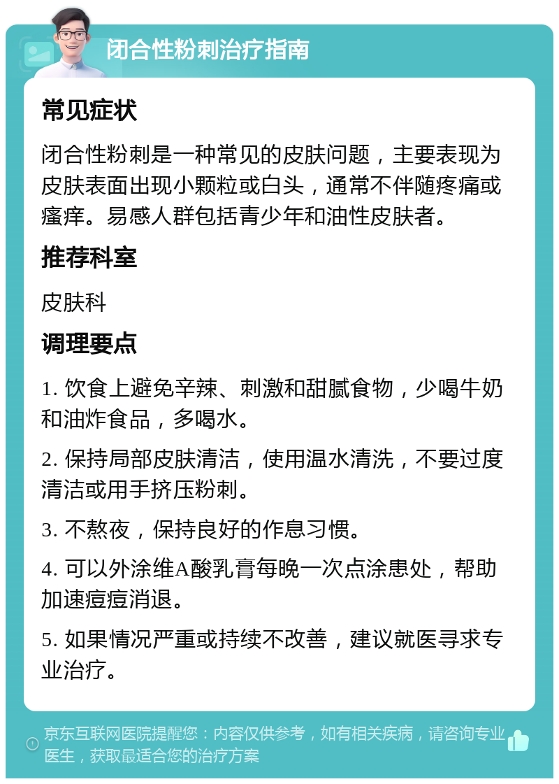 闭合性粉刺治疗指南 常见症状 闭合性粉刺是一种常见的皮肤问题，主要表现为皮肤表面出现小颗粒或白头，通常不伴随疼痛或瘙痒。易感人群包括青少年和油性皮肤者。 推荐科室 皮肤科 调理要点 1. 饮食上避免辛辣、刺激和甜腻食物，少喝牛奶和油炸食品，多喝水。 2. 保持局部皮肤清洁，使用温水清洗，不要过度清洁或用手挤压粉刺。 3. 不熬夜，保持良好的作息习惯。 4. 可以外涂维A酸乳膏每晚一次点涂患处，帮助加速痘痘消退。 5. 如果情况严重或持续不改善，建议就医寻求专业治疗。