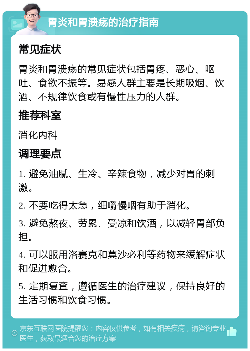 胃炎和胃溃疡的治疗指南 常见症状 胃炎和胃溃疡的常见症状包括胃疼、恶心、呕吐、食欲不振等。易感人群主要是长期吸烟、饮酒、不规律饮食或有慢性压力的人群。 推荐科室 消化内科 调理要点 1. 避免油腻、生冷、辛辣食物，减少对胃的刺激。 2. 不要吃得太急，细嚼慢咽有助于消化。 3. 避免熬夜、劳累、受凉和饮酒，以减轻胃部负担。 4. 可以服用洛赛克和莫沙必利等药物来缓解症状和促进愈合。 5. 定期复查，遵循医生的治疗建议，保持良好的生活习惯和饮食习惯。