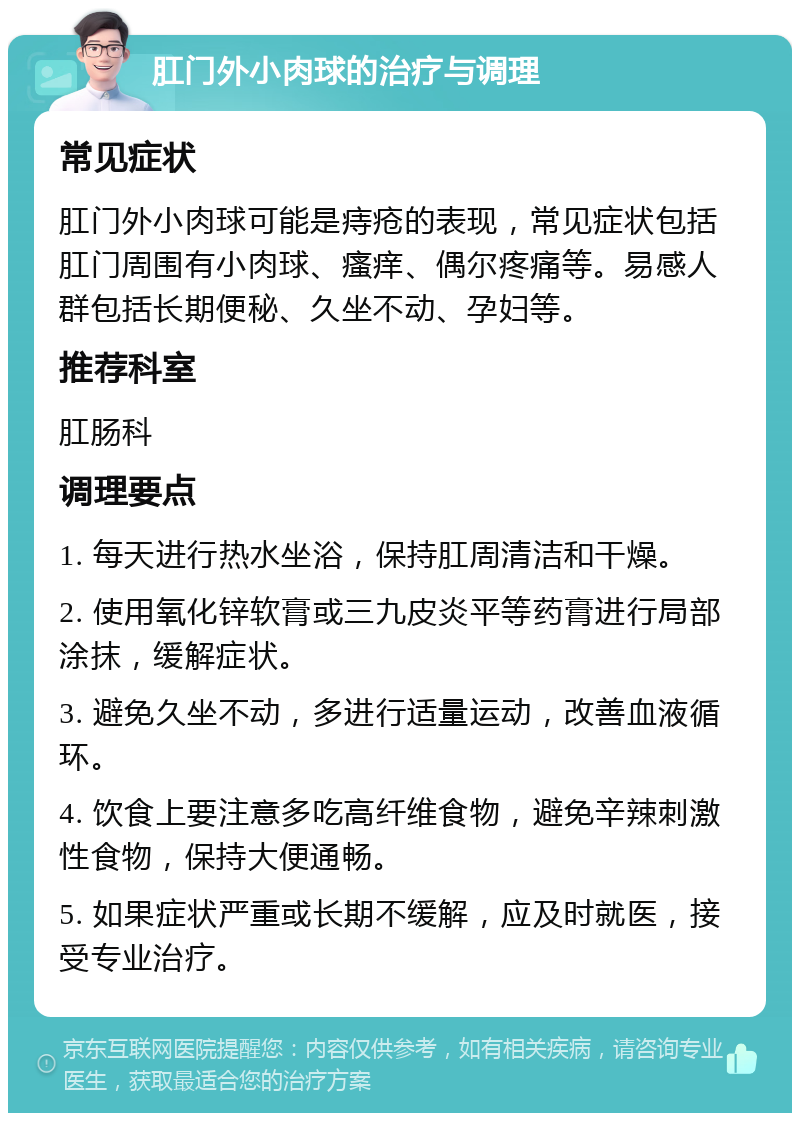 肛门外小肉球的治疗与调理 常见症状 肛门外小肉球可能是痔疮的表现，常见症状包括肛门周围有小肉球、瘙痒、偶尔疼痛等。易感人群包括长期便秘、久坐不动、孕妇等。 推荐科室 肛肠科 调理要点 1. 每天进行热水坐浴，保持肛周清洁和干燥。 2. 使用氧化锌软膏或三九皮炎平等药膏进行局部涂抹，缓解症状。 3. 避免久坐不动，多进行适量运动，改善血液循环。 4. 饮食上要注意多吃高纤维食物，避免辛辣刺激性食物，保持大便通畅。 5. 如果症状严重或长期不缓解，应及时就医，接受专业治疗。