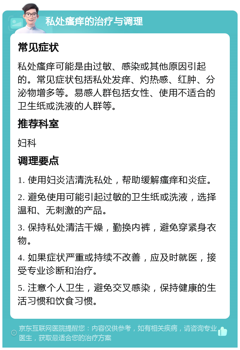 私处瘙痒的治疗与调理 常见症状 私处瘙痒可能是由过敏、感染或其他原因引起的。常见症状包括私处发痒、灼热感、红肿、分泌物增多等。易感人群包括女性、使用不适合的卫生纸或洗液的人群等。 推荐科室 妇科 调理要点 1. 使用妇炎洁清洗私处，帮助缓解瘙痒和炎症。 2. 避免使用可能引起过敏的卫生纸或洗液，选择温和、无刺激的产品。 3. 保持私处清洁干燥，勤换内裤，避免穿紧身衣物。 4. 如果症状严重或持续不改善，应及时就医，接受专业诊断和治疗。 5. 注意个人卫生，避免交叉感染，保持健康的生活习惯和饮食习惯。