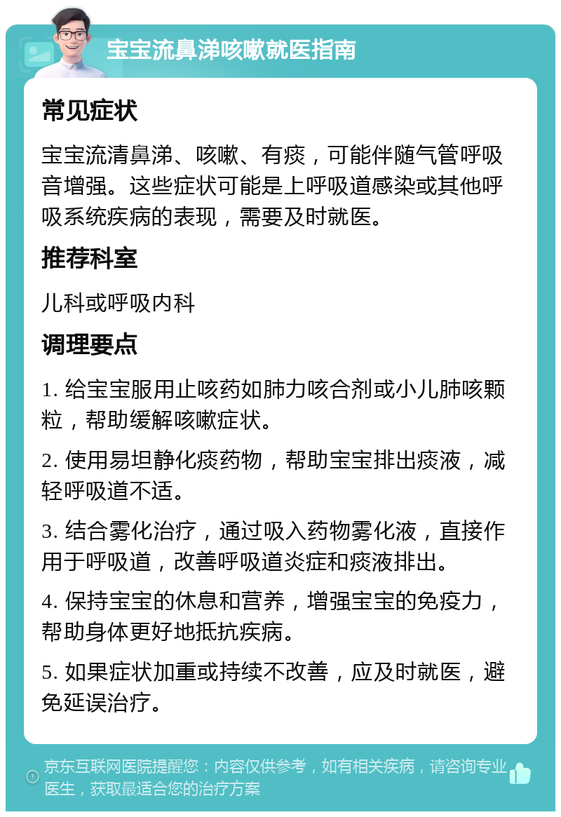 宝宝流鼻涕咳嗽就医指南 常见症状 宝宝流清鼻涕、咳嗽、有痰，可能伴随气管呼吸音增强。这些症状可能是上呼吸道感染或其他呼吸系统疾病的表现，需要及时就医。 推荐科室 儿科或呼吸内科 调理要点 1. 给宝宝服用止咳药如肺力咳合剂或小儿肺咳颗粒，帮助缓解咳嗽症状。 2. 使用易坦静化痰药物，帮助宝宝排出痰液，减轻呼吸道不适。 3. 结合雾化治疗，通过吸入药物雾化液，直接作用于呼吸道，改善呼吸道炎症和痰液排出。 4. 保持宝宝的休息和营养，增强宝宝的免疫力，帮助身体更好地抵抗疾病。 5. 如果症状加重或持续不改善，应及时就医，避免延误治疗。