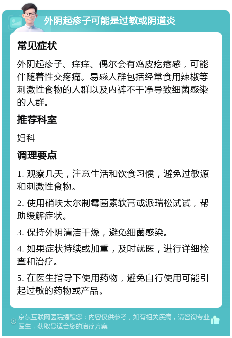 外阴起疹子可能是过敏或阴道炎 常见症状 外阴起疹子、痒痒、偶尔会有鸡皮疙瘩感，可能伴随着性交疼痛。易感人群包括经常食用辣椒等刺激性食物的人群以及内裤不干净导致细菌感染的人群。 推荐科室 妇科 调理要点 1. 观察几天，注意生活和饮食习惯，避免过敏源和刺激性食物。 2. 使用硝呋太尔制霉菌素软膏或派瑞松试试，帮助缓解症状。 3. 保持外阴清洁干燥，避免细菌感染。 4. 如果症状持续或加重，及时就医，进行详细检查和治疗。 5. 在医生指导下使用药物，避免自行使用可能引起过敏的药物或产品。