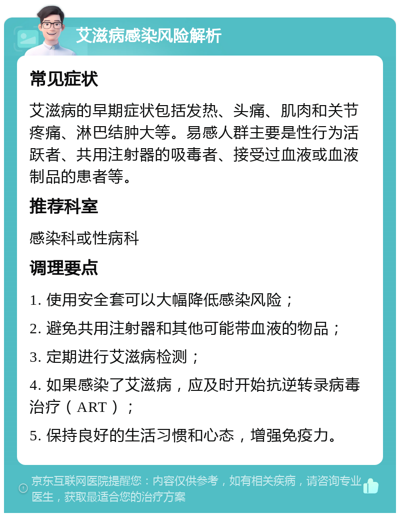 艾滋病感染风险解析 常见症状 艾滋病的早期症状包括发热、头痛、肌肉和关节疼痛、淋巴结肿大等。易感人群主要是性行为活跃者、共用注射器的吸毒者、接受过血液或血液制品的患者等。 推荐科室 感染科或性病科 调理要点 1. 使用安全套可以大幅降低感染风险； 2. 避免共用注射器和其他可能带血液的物品； 3. 定期进行艾滋病检测； 4. 如果感染了艾滋病，应及时开始抗逆转录病毒治疗（ART）； 5. 保持良好的生活习惯和心态，增强免疫力。