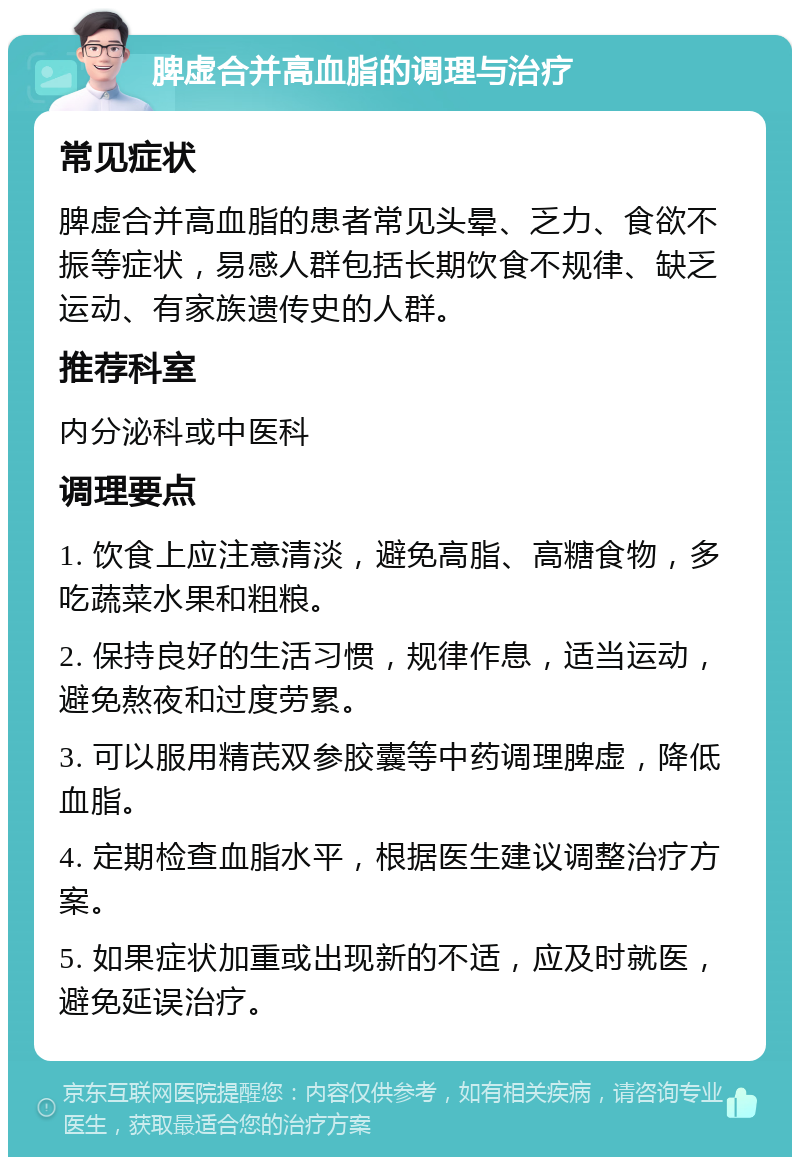 脾虚合并高血脂的调理与治疗 常见症状 脾虚合并高血脂的患者常见头晕、乏力、食欲不振等症状，易感人群包括长期饮食不规律、缺乏运动、有家族遗传史的人群。 推荐科室 内分泌科或中医科 调理要点 1. 饮食上应注意清淡，避免高脂、高糖食物，多吃蔬菜水果和粗粮。 2. 保持良好的生活习惯，规律作息，适当运动，避免熬夜和过度劳累。 3. 可以服用精芪双参胶囊等中药调理脾虚，降低血脂。 4. 定期检查血脂水平，根据医生建议调整治疗方案。 5. 如果症状加重或出现新的不适，应及时就医，避免延误治疗。