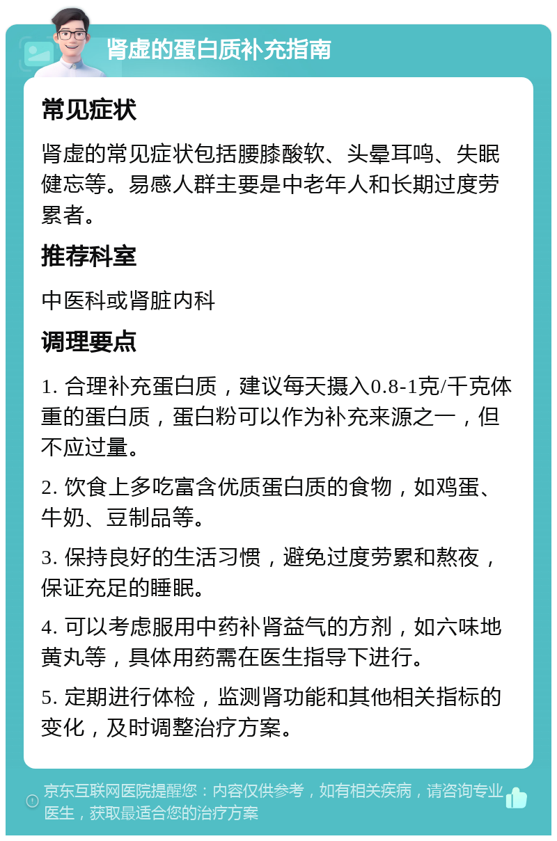 肾虚的蛋白质补充指南 常见症状 肾虚的常见症状包括腰膝酸软、头晕耳鸣、失眠健忘等。易感人群主要是中老年人和长期过度劳累者。 推荐科室 中医科或肾脏内科 调理要点 1. 合理补充蛋白质，建议每天摄入0.8-1克/千克体重的蛋白质，蛋白粉可以作为补充来源之一，但不应过量。 2. 饮食上多吃富含优质蛋白质的食物，如鸡蛋、牛奶、豆制品等。 3. 保持良好的生活习惯，避免过度劳累和熬夜，保证充足的睡眠。 4. 可以考虑服用中药补肾益气的方剂，如六味地黄丸等，具体用药需在医生指导下进行。 5. 定期进行体检，监测肾功能和其他相关指标的变化，及时调整治疗方案。