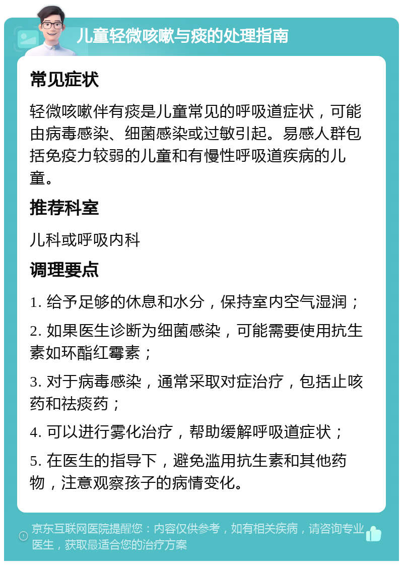 儿童轻微咳嗽与痰的处理指南 常见症状 轻微咳嗽伴有痰是儿童常见的呼吸道症状，可能由病毒感染、细菌感染或过敏引起。易感人群包括免疫力较弱的儿童和有慢性呼吸道疾病的儿童。 推荐科室 儿科或呼吸内科 调理要点 1. 给予足够的休息和水分，保持室内空气湿润； 2. 如果医生诊断为细菌感染，可能需要使用抗生素如环酯红霉素； 3. 对于病毒感染，通常采取对症治疗，包括止咳药和祛痰药； 4. 可以进行雾化治疗，帮助缓解呼吸道症状； 5. 在医生的指导下，避免滥用抗生素和其他药物，注意观察孩子的病情变化。