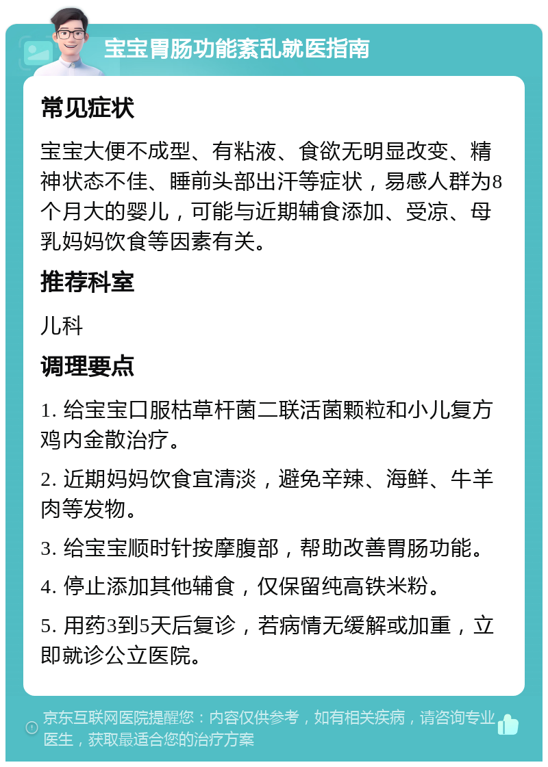 宝宝胃肠功能紊乱就医指南 常见症状 宝宝大便不成型、有粘液、食欲无明显改变、精神状态不佳、睡前头部出汗等症状，易感人群为8个月大的婴儿，可能与近期辅食添加、受凉、母乳妈妈饮食等因素有关。 推荐科室 儿科 调理要点 1. 给宝宝口服枯草杆菌二联活菌颗粒和小儿复方鸡内金散治疗。 2. 近期妈妈饮食宜清淡，避免辛辣、海鲜、牛羊肉等发物。 3. 给宝宝顺时针按摩腹部，帮助改善胃肠功能。 4. 停止添加其他辅食，仅保留纯高铁米粉。 5. 用药3到5天后复诊，若病情无缓解或加重，立即就诊公立医院。