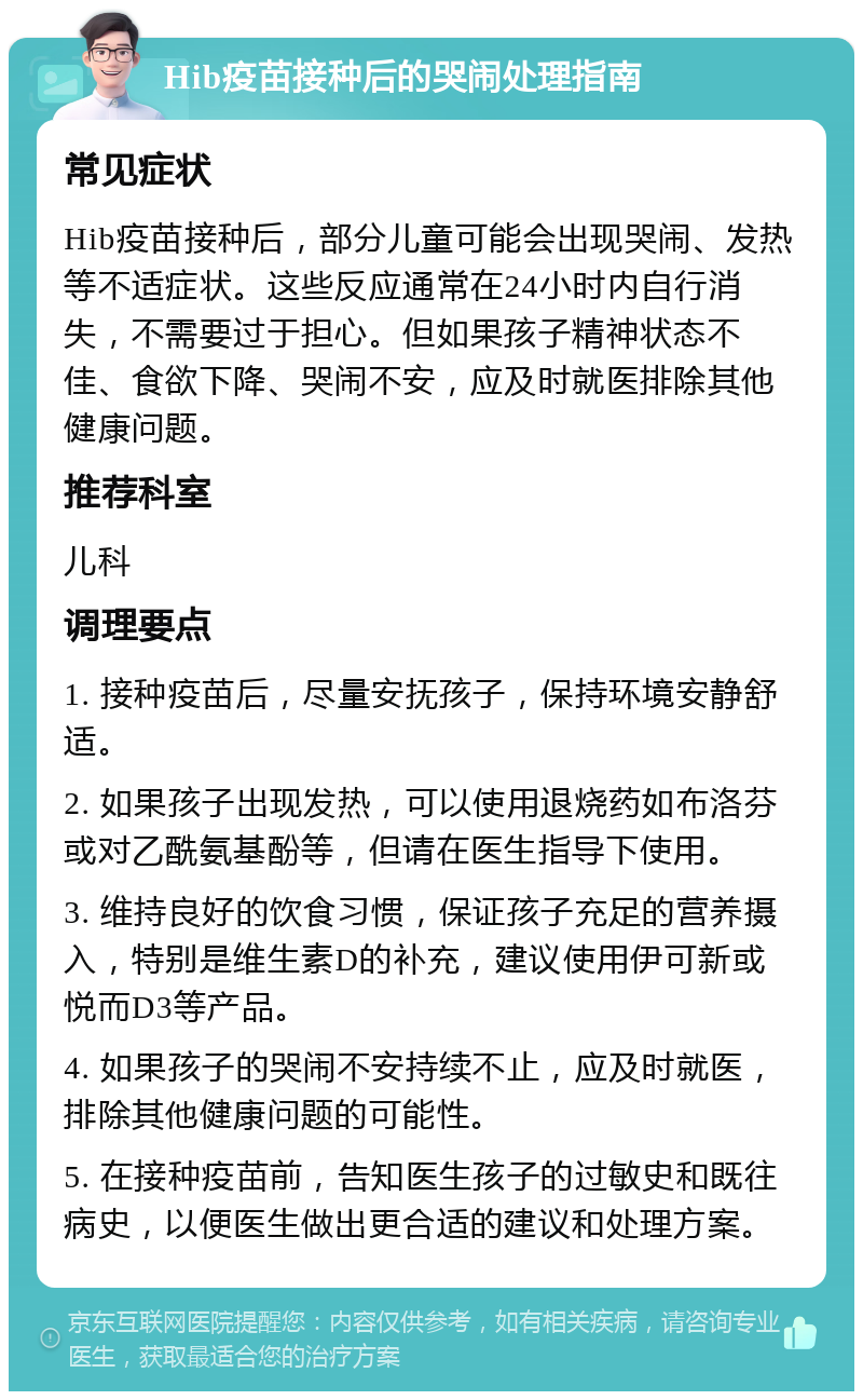 Hib疫苗接种后的哭闹处理指南 常见症状 Hib疫苗接种后，部分儿童可能会出现哭闹、发热等不适症状。这些反应通常在24小时内自行消失，不需要过于担心。但如果孩子精神状态不佳、食欲下降、哭闹不安，应及时就医排除其他健康问题。 推荐科室 儿科 调理要点 1. 接种疫苗后，尽量安抚孩子，保持环境安静舒适。 2. 如果孩子出现发热，可以使用退烧药如布洛芬或对乙酰氨基酚等，但请在医生指导下使用。 3. 维持良好的饮食习惯，保证孩子充足的营养摄入，特别是维生素D的补充，建议使用伊可新或悦而D3等产品。 4. 如果孩子的哭闹不安持续不止，应及时就医，排除其他健康问题的可能性。 5. 在接种疫苗前，告知医生孩子的过敏史和既往病史，以便医生做出更合适的建议和处理方案。