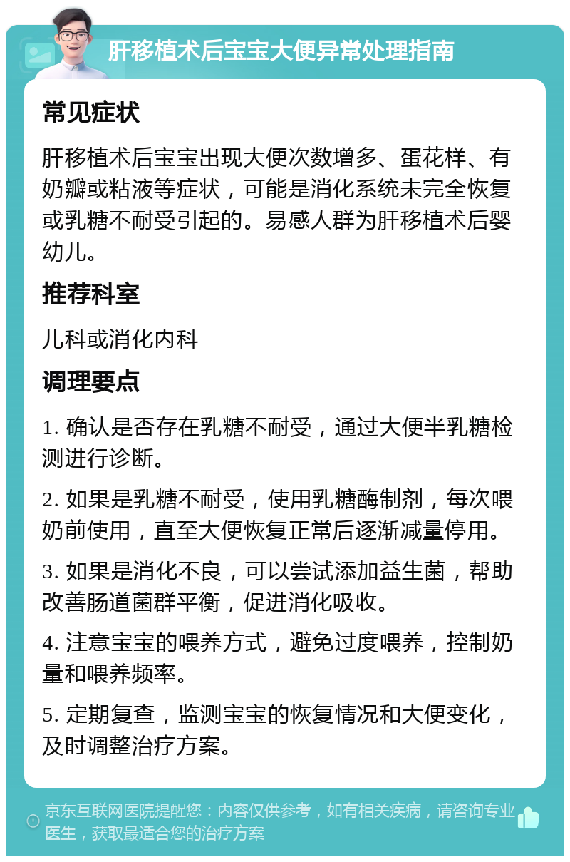 肝移植术后宝宝大便异常处理指南 常见症状 肝移植术后宝宝出现大便次数增多、蛋花样、有奶瓣或粘液等症状，可能是消化系统未完全恢复或乳糖不耐受引起的。易感人群为肝移植术后婴幼儿。 推荐科室 儿科或消化内科 调理要点 1. 确认是否存在乳糖不耐受，通过大便半乳糖检测进行诊断。 2. 如果是乳糖不耐受，使用乳糖酶制剂，每次喂奶前使用，直至大便恢复正常后逐渐减量停用。 3. 如果是消化不良，可以尝试添加益生菌，帮助改善肠道菌群平衡，促进消化吸收。 4. 注意宝宝的喂养方式，避免过度喂养，控制奶量和喂养频率。 5. 定期复查，监测宝宝的恢复情况和大便变化，及时调整治疗方案。