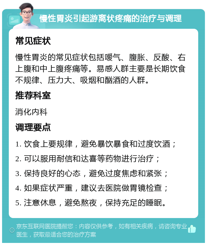 慢性胃炎引起游离状疼痛的治疗与调理 常见症状 慢性胃炎的常见症状包括嗳气、腹胀、反酸、右上腹和中上腹疼痛等。易感人群主要是长期饮食不规律、压力大、吸烟和酗酒的人群。 推荐科室 消化内科 调理要点 1. 饮食上要规律，避免暴饮暴食和过度饮酒； 2. 可以服用耐信和达喜等药物进行治疗； 3. 保持良好的心态，避免过度焦虑和紧张； 4. 如果症状严重，建议去医院做胃镜检查； 5. 注意休息，避免熬夜，保持充足的睡眠。