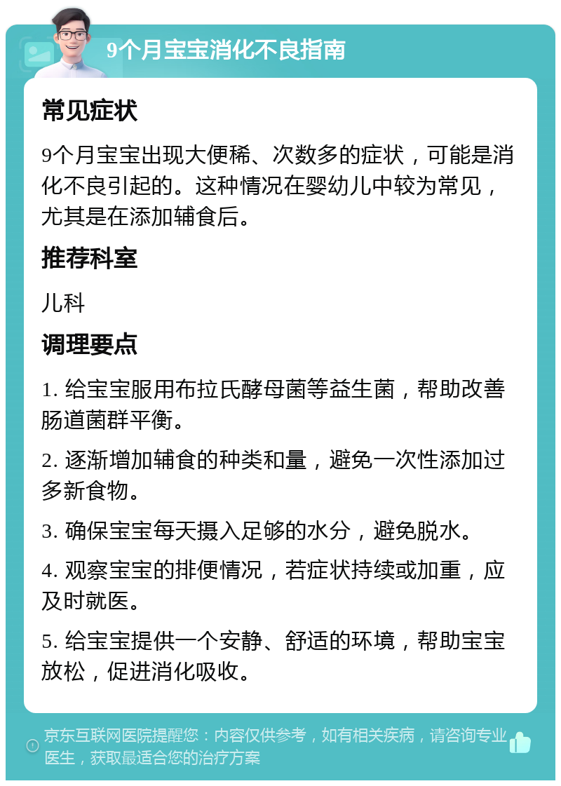 9个月宝宝消化不良指南 常见症状 9个月宝宝出现大便稀、次数多的症状，可能是消化不良引起的。这种情况在婴幼儿中较为常见，尤其是在添加辅食后。 推荐科室 儿科 调理要点 1. 给宝宝服用布拉氏酵母菌等益生菌，帮助改善肠道菌群平衡。 2. 逐渐增加辅食的种类和量，避免一次性添加过多新食物。 3. 确保宝宝每天摄入足够的水分，避免脱水。 4. 观察宝宝的排便情况，若症状持续或加重，应及时就医。 5. 给宝宝提供一个安静、舒适的环境，帮助宝宝放松，促进消化吸收。