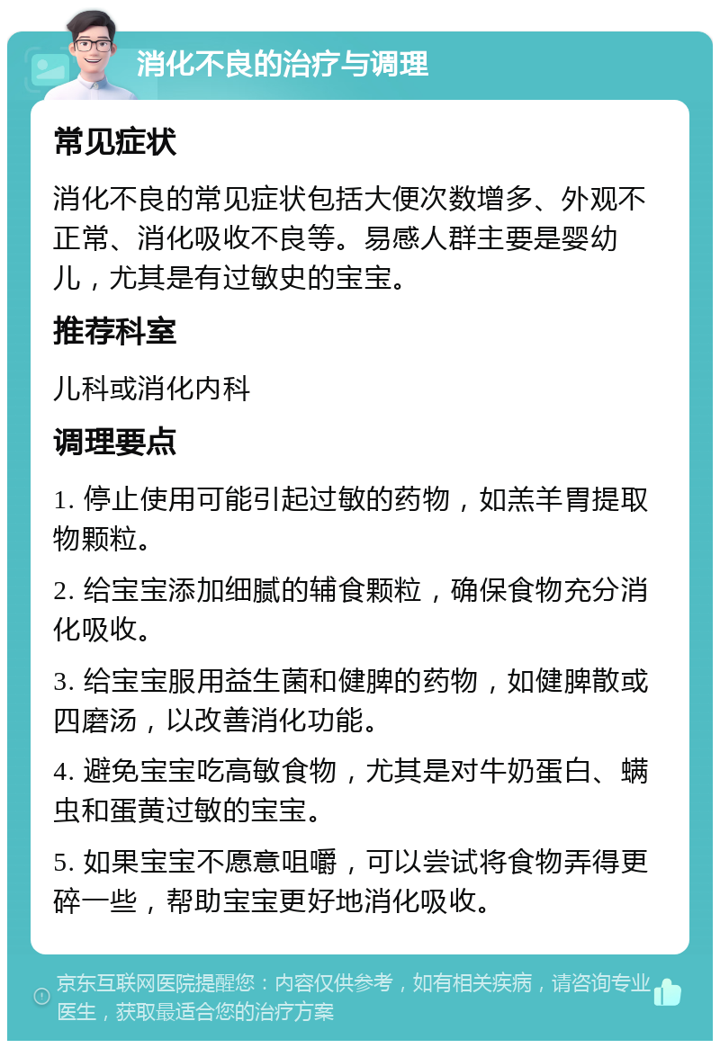 消化不良的治疗与调理 常见症状 消化不良的常见症状包括大便次数增多、外观不正常、消化吸收不良等。易感人群主要是婴幼儿，尤其是有过敏史的宝宝。 推荐科室 儿科或消化内科 调理要点 1. 停止使用可能引起过敏的药物，如羔羊胃提取物颗粒。 2. 给宝宝添加细腻的辅食颗粒，确保食物充分消化吸收。 3. 给宝宝服用益生菌和健脾的药物，如健脾散或四磨汤，以改善消化功能。 4. 避免宝宝吃高敏食物，尤其是对牛奶蛋白、螨虫和蛋黄过敏的宝宝。 5. 如果宝宝不愿意咀嚼，可以尝试将食物弄得更碎一些，帮助宝宝更好地消化吸收。