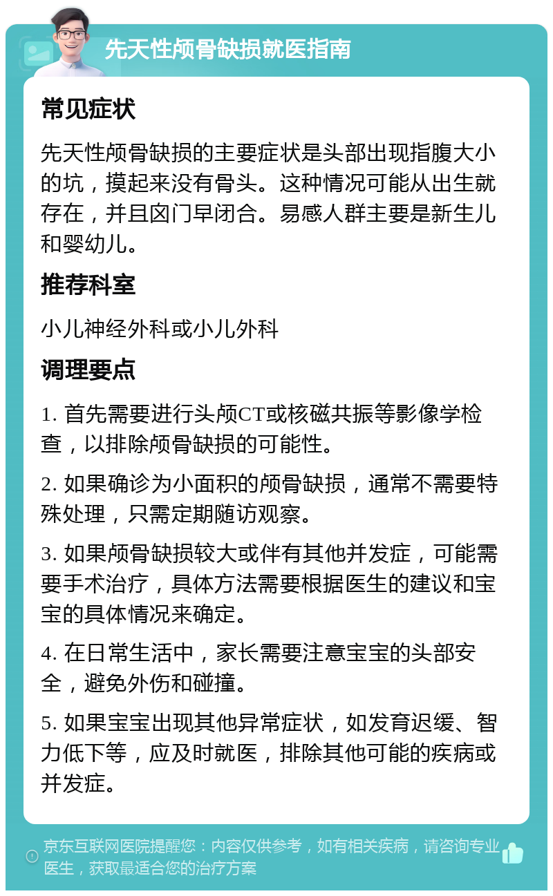 先天性颅骨缺损就医指南 常见症状 先天性颅骨缺损的主要症状是头部出现指腹大小的坑，摸起来没有骨头。这种情况可能从出生就存在，并且囟门早闭合。易感人群主要是新生儿和婴幼儿。 推荐科室 小儿神经外科或小儿外科 调理要点 1. 首先需要进行头颅CT或核磁共振等影像学检查，以排除颅骨缺损的可能性。 2. 如果确诊为小面积的颅骨缺损，通常不需要特殊处理，只需定期随访观察。 3. 如果颅骨缺损较大或伴有其他并发症，可能需要手术治疗，具体方法需要根据医生的建议和宝宝的具体情况来确定。 4. 在日常生活中，家长需要注意宝宝的头部安全，避免外伤和碰撞。 5. 如果宝宝出现其他异常症状，如发育迟缓、智力低下等，应及时就医，排除其他可能的疾病或并发症。