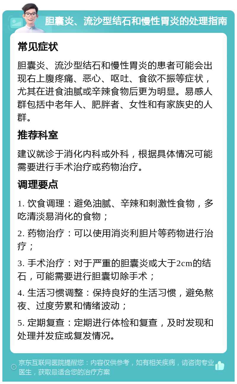 胆囊炎、流沙型结石和慢性胃炎的处理指南 常见症状 胆囊炎、流沙型结石和慢性胃炎的患者可能会出现右上腹疼痛、恶心、呕吐、食欲不振等症状，尤其在进食油腻或辛辣食物后更为明显。易感人群包括中老年人、肥胖者、女性和有家族史的人群。 推荐科室 建议就诊于消化内科或外科，根据具体情况可能需要进行手术治疗或药物治疗。 调理要点 1. 饮食调理：避免油腻、辛辣和刺激性食物，多吃清淡易消化的食物； 2. 药物治疗：可以使用消炎利胆片等药物进行治疗； 3. 手术治疗：对于严重的胆囊炎或大于2cm的结石，可能需要进行胆囊切除手术； 4. 生活习惯调整：保持良好的生活习惯，避免熬夜、过度劳累和情绪波动； 5. 定期复查：定期进行体检和复查，及时发现和处理并发症或复发情况。