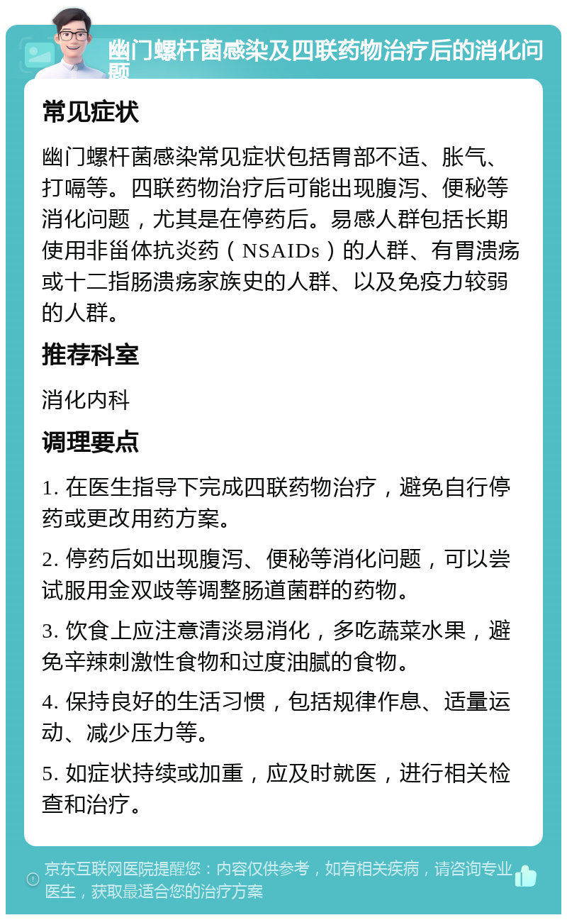 幽门螺杆菌感染及四联药物治疗后的消化问题 常见症状 幽门螺杆菌感染常见症状包括胃部不适、胀气、打嗝等。四联药物治疗后可能出现腹泻、便秘等消化问题，尤其是在停药后。易感人群包括长期使用非甾体抗炎药（NSAIDs）的人群、有胃溃疡或十二指肠溃疡家族史的人群、以及免疫力较弱的人群。 推荐科室 消化内科 调理要点 1. 在医生指导下完成四联药物治疗，避免自行停药或更改用药方案。 2. 停药后如出现腹泻、便秘等消化问题，可以尝试服用金双歧等调整肠道菌群的药物。 3. 饮食上应注意清淡易消化，多吃蔬菜水果，避免辛辣刺激性食物和过度油腻的食物。 4. 保持良好的生活习惯，包括规律作息、适量运动、减少压力等。 5. 如症状持续或加重，应及时就医，进行相关检查和治疗。