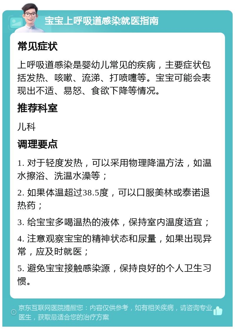 宝宝上呼吸道感染就医指南 常见症状 上呼吸道感染是婴幼儿常见的疾病，主要症状包括发热、咳嗽、流涕、打喷嚏等。宝宝可能会表现出不适、易怒、食欲下降等情况。 推荐科室 儿科 调理要点 1. 对于轻度发热，可以采用物理降温方法，如温水擦浴、洗温水澡等； 2. 如果体温超过38.5度，可以口服美林或泰诺退热药； 3. 给宝宝多喝温热的液体，保持室内温度适宜； 4. 注意观察宝宝的精神状态和尿量，如果出现异常，应及时就医； 5. 避免宝宝接触感染源，保持良好的个人卫生习惯。