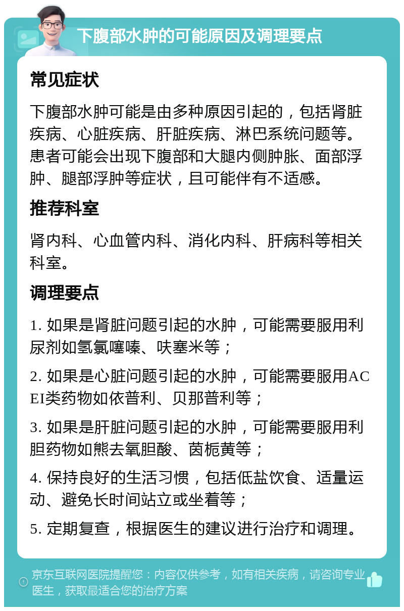 下腹部水肿的可能原因及调理要点 常见症状 下腹部水肿可能是由多种原因引起的，包括肾脏疾病、心脏疾病、肝脏疾病、淋巴系统问题等。患者可能会出现下腹部和大腿内侧肿胀、面部浮肿、腿部浮肿等症状，且可能伴有不适感。 推荐科室 肾内科、心血管内科、消化内科、肝病科等相关科室。 调理要点 1. 如果是肾脏问题引起的水肿，可能需要服用利尿剂如氢氯噻嗪、呋塞米等； 2. 如果是心脏问题引起的水肿，可能需要服用ACEI类药物如依普利、贝那普利等； 3. 如果是肝脏问题引起的水肿，可能需要服用利胆药物如熊去氧胆酸、茵栀黄等； 4. 保持良好的生活习惯，包括低盐饮食、适量运动、避免长时间站立或坐着等； 5. 定期复查，根据医生的建议进行治疗和调理。