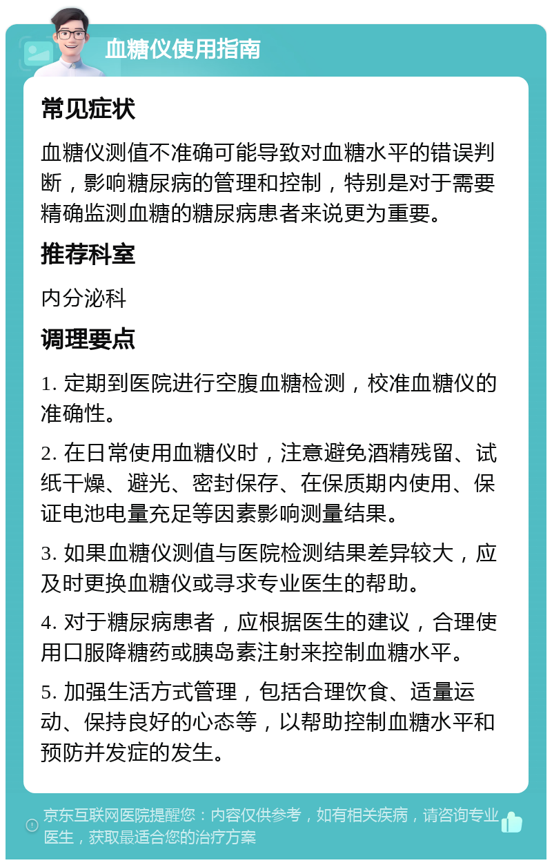 血糖仪使用指南 常见症状 血糖仪测值不准确可能导致对血糖水平的错误判断，影响糖尿病的管理和控制，特别是对于需要精确监测血糖的糖尿病患者来说更为重要。 推荐科室 内分泌科 调理要点 1. 定期到医院进行空腹血糖检测，校准血糖仪的准确性。 2. 在日常使用血糖仪时，注意避免酒精残留、试纸干燥、避光、密封保存、在保质期内使用、保证电池电量充足等因素影响测量结果。 3. 如果血糖仪测值与医院检测结果差异较大，应及时更换血糖仪或寻求专业医生的帮助。 4. 对于糖尿病患者，应根据医生的建议，合理使用口服降糖药或胰岛素注射来控制血糖水平。 5. 加强生活方式管理，包括合理饮食、适量运动、保持良好的心态等，以帮助控制血糖水平和预防并发症的发生。