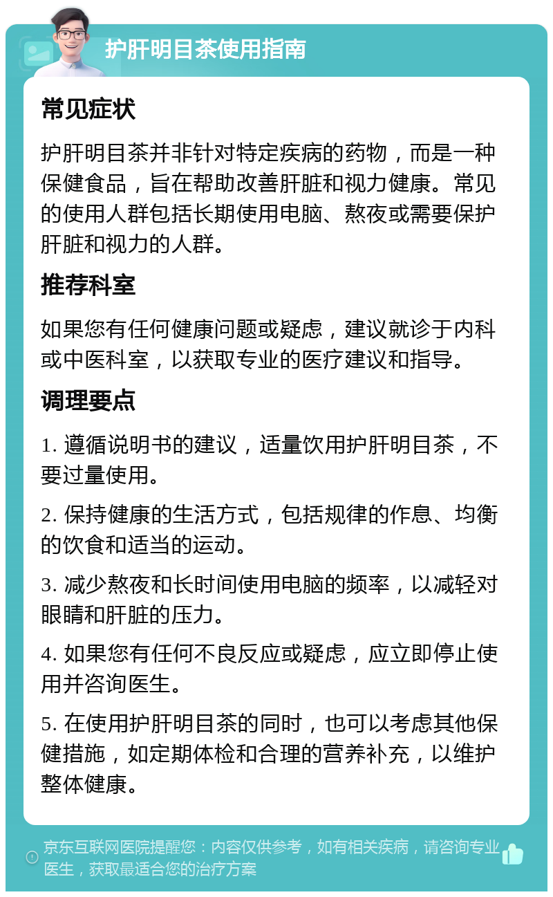 护肝明目茶使用指南 常见症状 护肝明目茶并非针对特定疾病的药物，而是一种保健食品，旨在帮助改善肝脏和视力健康。常见的使用人群包括长期使用电脑、熬夜或需要保护肝脏和视力的人群。 推荐科室 如果您有任何健康问题或疑虑，建议就诊于内科或中医科室，以获取专业的医疗建议和指导。 调理要点 1. 遵循说明书的建议，适量饮用护肝明目茶，不要过量使用。 2. 保持健康的生活方式，包括规律的作息、均衡的饮食和适当的运动。 3. 减少熬夜和长时间使用电脑的频率，以减轻对眼睛和肝脏的压力。 4. 如果您有任何不良反应或疑虑，应立即停止使用并咨询医生。 5. 在使用护肝明目茶的同时，也可以考虑其他保健措施，如定期体检和合理的营养补充，以维护整体健康。