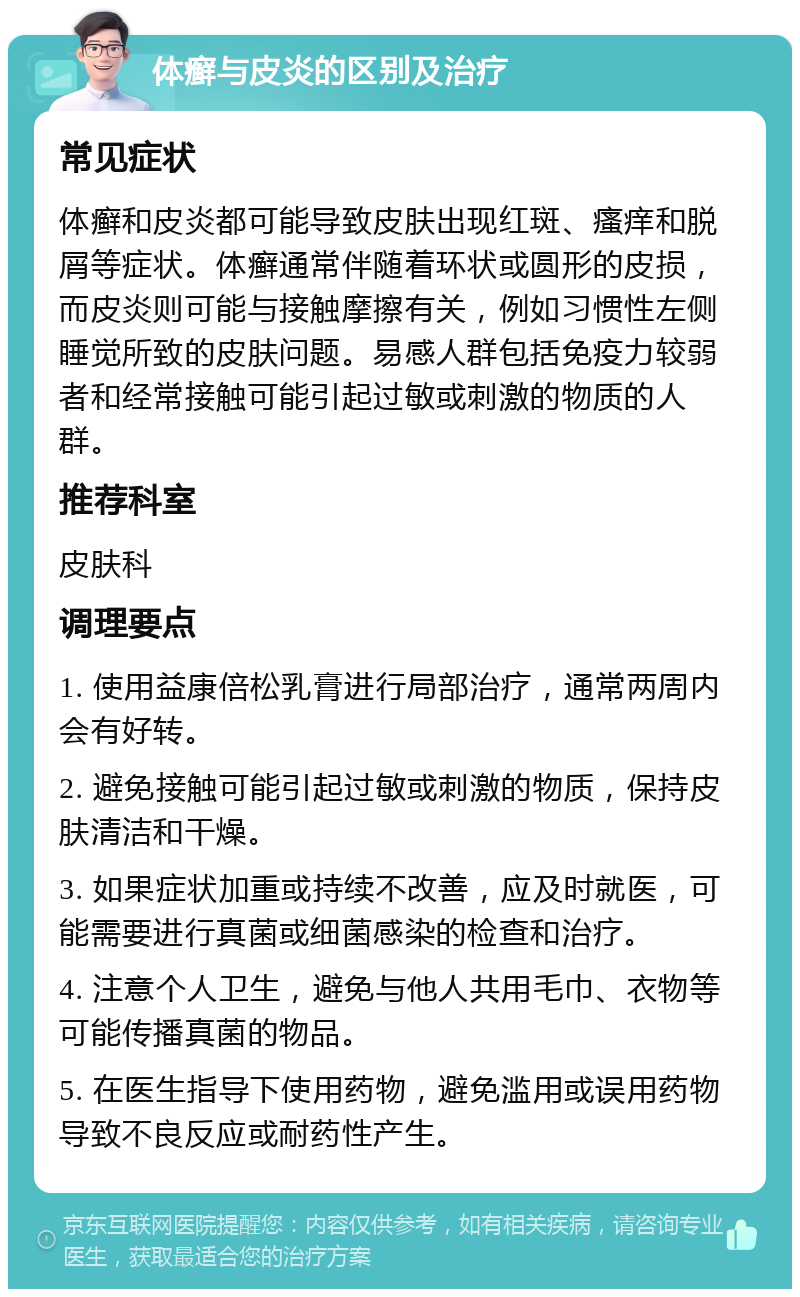 体癣与皮炎的区别及治疗 常见症状 体癣和皮炎都可能导致皮肤出现红斑、瘙痒和脱屑等症状。体癣通常伴随着环状或圆形的皮损，而皮炎则可能与接触摩擦有关，例如习惯性左侧睡觉所致的皮肤问题。易感人群包括免疫力较弱者和经常接触可能引起过敏或刺激的物质的人群。 推荐科室 皮肤科 调理要点 1. 使用益康倍松乳膏进行局部治疗，通常两周内会有好转。 2. 避免接触可能引起过敏或刺激的物质，保持皮肤清洁和干燥。 3. 如果症状加重或持续不改善，应及时就医，可能需要进行真菌或细菌感染的检查和治疗。 4. 注意个人卫生，避免与他人共用毛巾、衣物等可能传播真菌的物品。 5. 在医生指导下使用药物，避免滥用或误用药物导致不良反应或耐药性产生。