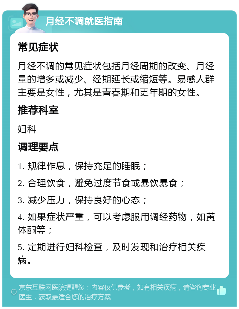 月经不调就医指南 常见症状 月经不调的常见症状包括月经周期的改变、月经量的增多或减少、经期延长或缩短等。易感人群主要是女性，尤其是青春期和更年期的女性。 推荐科室 妇科 调理要点 1. 规律作息，保持充足的睡眠； 2. 合理饮食，避免过度节食或暴饮暴食； 3. 减少压力，保持良好的心态； 4. 如果症状严重，可以考虑服用调经药物，如黄体酮等； 5. 定期进行妇科检查，及时发现和治疗相关疾病。