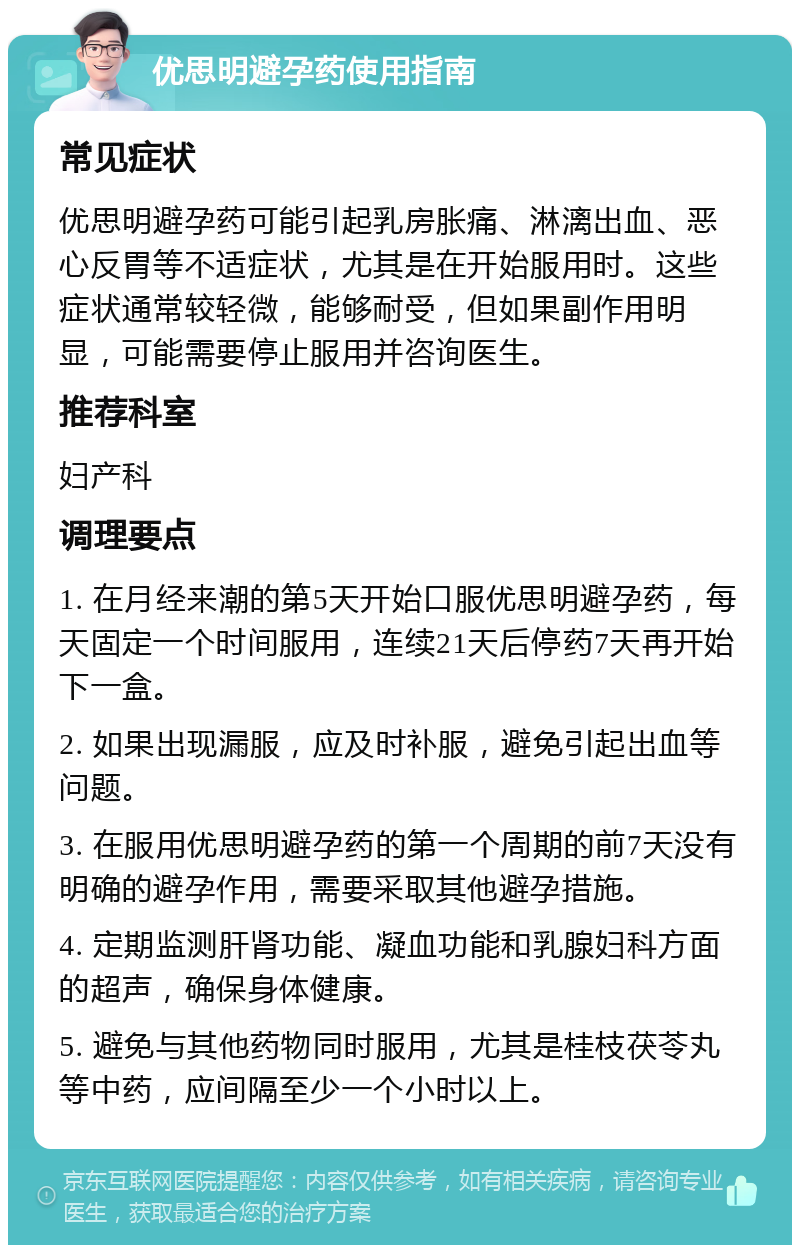 优思明避孕药使用指南 常见症状 优思明避孕药可能引起乳房胀痛、淋漓出血、恶心反胃等不适症状，尤其是在开始服用时。这些症状通常较轻微，能够耐受，但如果副作用明显，可能需要停止服用并咨询医生。 推荐科室 妇产科 调理要点 1. 在月经来潮的第5天开始口服优思明避孕药，每天固定一个时间服用，连续21天后停药7天再开始下一盒。 2. 如果出现漏服，应及时补服，避免引起出血等问题。 3. 在服用优思明避孕药的第一个周期的前7天没有明确的避孕作用，需要采取其他避孕措施。 4. 定期监测肝肾功能、凝血功能和乳腺妇科方面的超声，确保身体健康。 5. 避免与其他药物同时服用，尤其是桂枝茯苓丸等中药，应间隔至少一个小时以上。