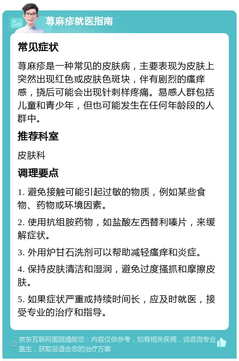 荨麻疹就医指南 常见症状 荨麻疹是一种常见的皮肤病，主要表现为皮肤上突然出现红色或皮肤色斑块，伴有剧烈的瘙痒感，挠后可能会出现针刺样疼痛。易感人群包括儿童和青少年，但也可能发生在任何年龄段的人群中。 推荐科室 皮肤科 调理要点 1. 避免接触可能引起过敏的物质，例如某些食物、药物或环境因素。 2. 使用抗组胺药物，如盐酸左西替利嗪片，来缓解症状。 3. 外用炉甘石洗剂可以帮助减轻瘙痒和炎症。 4. 保持皮肤清洁和湿润，避免过度搔抓和摩擦皮肤。 5. 如果症状严重或持续时间长，应及时就医，接受专业的治疗和指导。