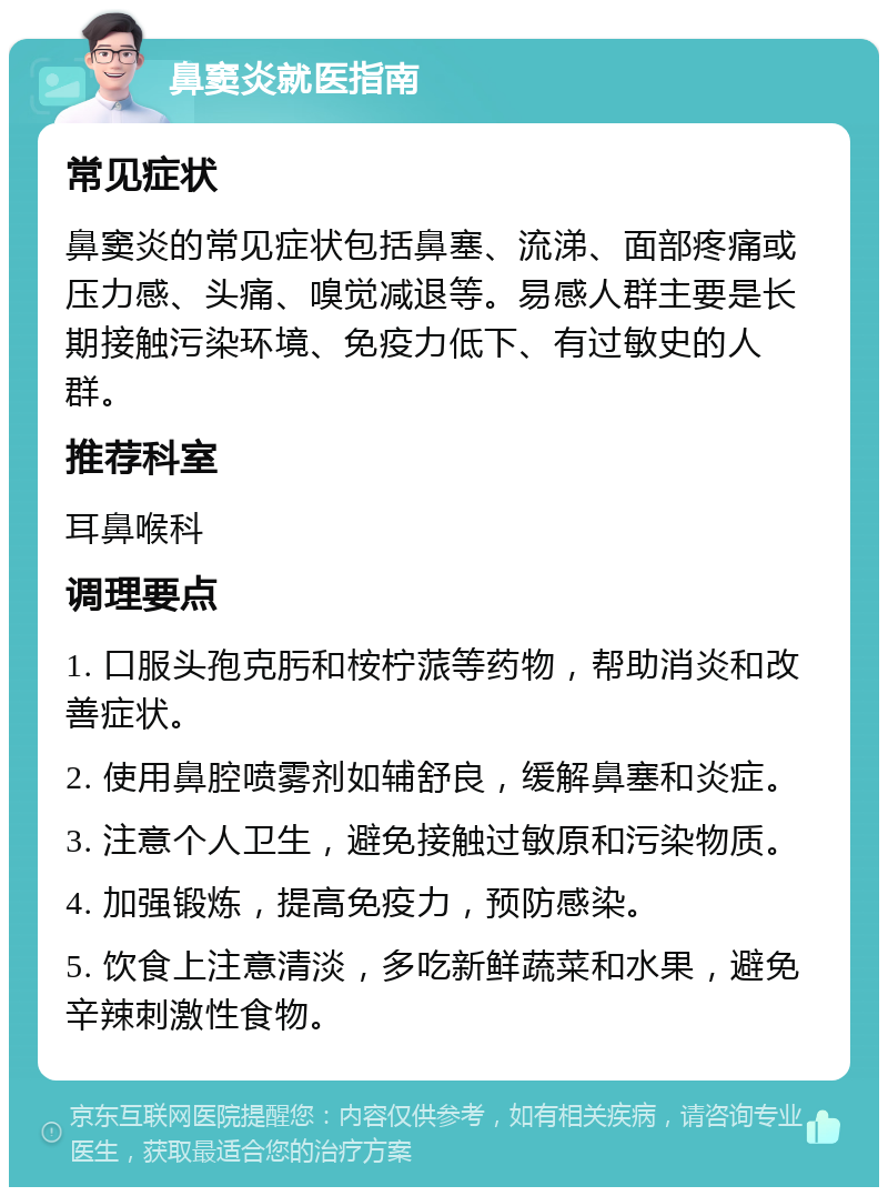 鼻窦炎就医指南 常见症状 鼻窦炎的常见症状包括鼻塞、流涕、面部疼痛或压力感、头痛、嗅觉减退等。易感人群主要是长期接触污染环境、免疫力低下、有过敏史的人群。 推荐科室 耳鼻喉科 调理要点 1. 口服头孢克肟和桉柠蒎等药物，帮助消炎和改善症状。 2. 使用鼻腔喷雾剂如辅舒良，缓解鼻塞和炎症。 3. 注意个人卫生，避免接触过敏原和污染物质。 4. 加强锻炼，提高免疫力，预防感染。 5. 饮食上注意清淡，多吃新鲜蔬菜和水果，避免辛辣刺激性食物。