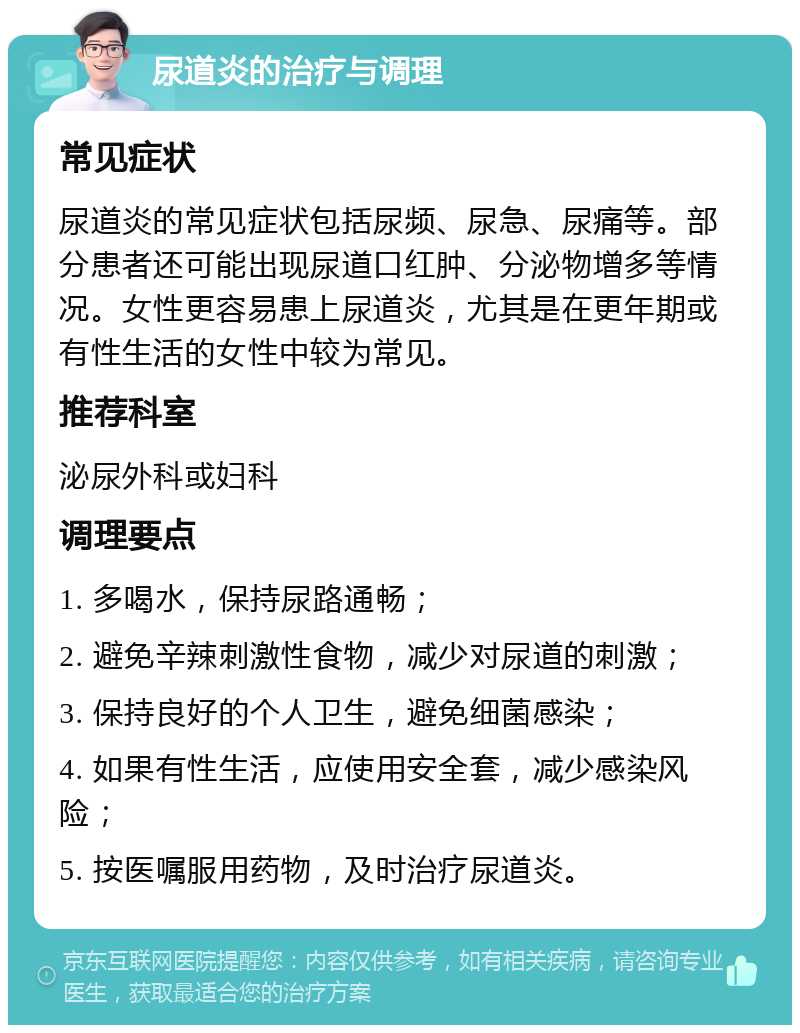 尿道炎的治疗与调理 常见症状 尿道炎的常见症状包括尿频、尿急、尿痛等。部分患者还可能出现尿道口红肿、分泌物增多等情况。女性更容易患上尿道炎，尤其是在更年期或有性生活的女性中较为常见。 推荐科室 泌尿外科或妇科 调理要点 1. 多喝水，保持尿路通畅； 2. 避免辛辣刺激性食物，减少对尿道的刺激； 3. 保持良好的个人卫生，避免细菌感染； 4. 如果有性生活，应使用安全套，减少感染风险； 5. 按医嘱服用药物，及时治疗尿道炎。