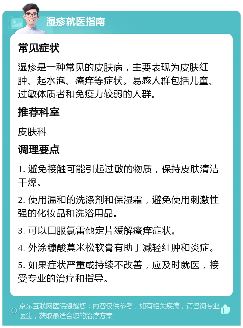 湿疹就医指南 常见症状 湿疹是一种常见的皮肤病，主要表现为皮肤红肿、起水泡、瘙痒等症状。易感人群包括儿童、过敏体质者和免疫力较弱的人群。 推荐科室 皮肤科 调理要点 1. 避免接触可能引起过敏的物质，保持皮肤清洁干燥。 2. 使用温和的洗涤剂和保湿霜，避免使用刺激性强的化妆品和洗浴用品。 3. 可以口服氯雷他定片缓解瘙痒症状。 4. 外涂糠酸莫米松软膏有助于减轻红肿和炎症。 5. 如果症状严重或持续不改善，应及时就医，接受专业的治疗和指导。