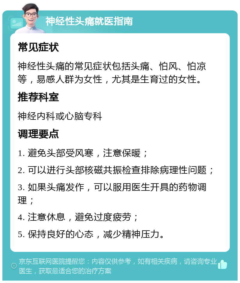 神经性头痛就医指南 常见症状 神经性头痛的常见症状包括头痛、怕风、怕凉等，易感人群为女性，尤其是生育过的女性。 推荐科室 神经内科或心脑专科 调理要点 1. 避免头部受风寒，注意保暖； 2. 可以进行头部核磁共振检查排除病理性问题； 3. 如果头痛发作，可以服用医生开具的药物调理； 4. 注意休息，避免过度疲劳； 5. 保持良好的心态，减少精神压力。