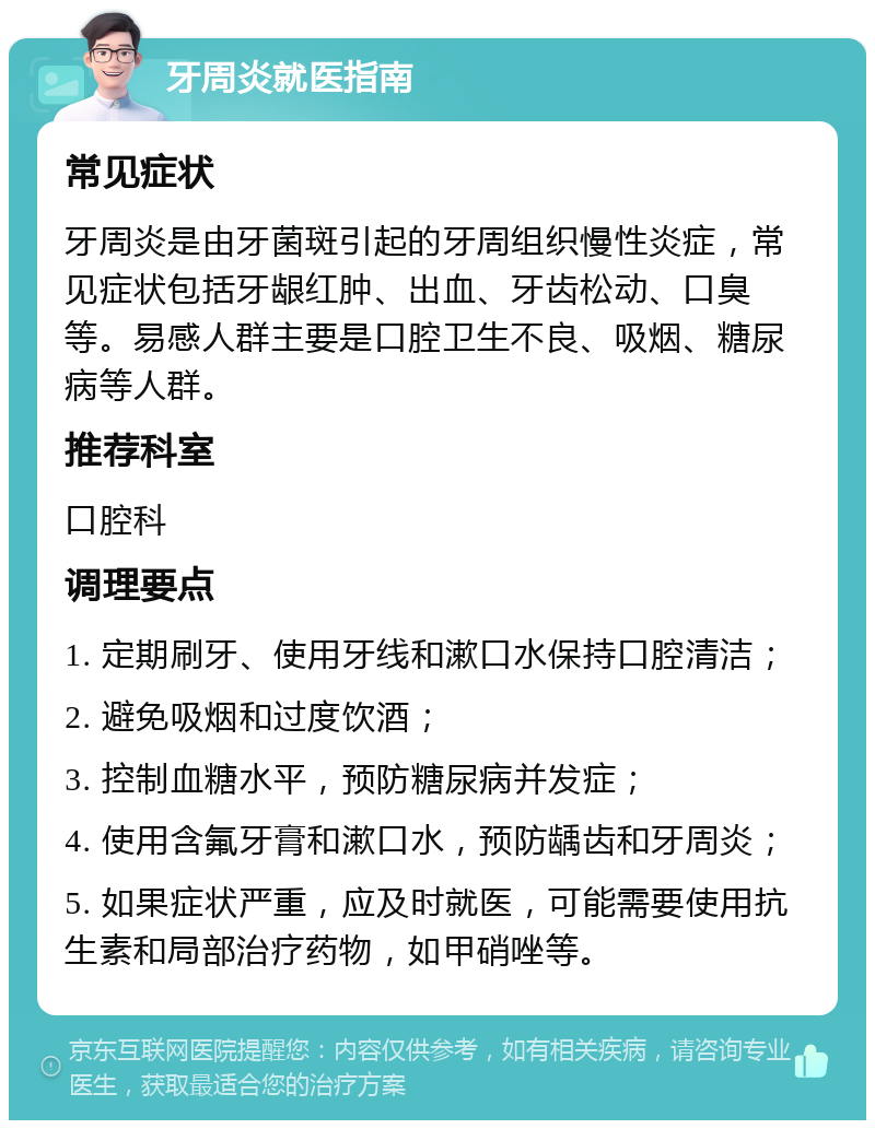 牙周炎就医指南 常见症状 牙周炎是由牙菌斑引起的牙周组织慢性炎症，常见症状包括牙龈红肿、出血、牙齿松动、口臭等。易感人群主要是口腔卫生不良、吸烟、糖尿病等人群。 推荐科室 口腔科 调理要点 1. 定期刷牙、使用牙线和漱口水保持口腔清洁； 2. 避免吸烟和过度饮酒； 3. 控制血糖水平，预防糖尿病并发症； 4. 使用含氟牙膏和漱口水，预防龋齿和牙周炎； 5. 如果症状严重，应及时就医，可能需要使用抗生素和局部治疗药物，如甲硝唑等。