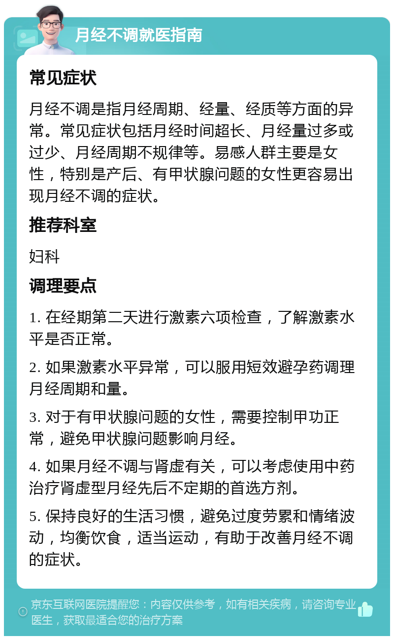 月经不调就医指南 常见症状 月经不调是指月经周期、经量、经质等方面的异常。常见症状包括月经时间超长、月经量过多或过少、月经周期不规律等。易感人群主要是女性，特别是产后、有甲状腺问题的女性更容易出现月经不调的症状。 推荐科室 妇科 调理要点 1. 在经期第二天进行激素六项检查，了解激素水平是否正常。 2. 如果激素水平异常，可以服用短效避孕药调理月经周期和量。 3. 对于有甲状腺问题的女性，需要控制甲功正常，避免甲状腺问题影响月经。 4. 如果月经不调与肾虚有关，可以考虑使用中药治疗肾虚型月经先后不定期的首选方剂。 5. 保持良好的生活习惯，避免过度劳累和情绪波动，均衡饮食，适当运动，有助于改善月经不调的症状。