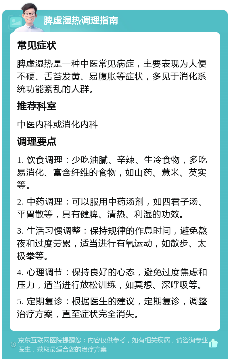 脾虚湿热调理指南 常见症状 脾虚湿热是一种中医常见病症，主要表现为大便不硬、舌苔发黄、易腹胀等症状，多见于消化系统功能紊乱的人群。 推荐科室 中医内科或消化内科 调理要点 1. 饮食调理：少吃油腻、辛辣、生冷食物，多吃易消化、富含纤维的食物，如山药、薏米、芡实等。 2. 中药调理：可以服用中药汤剂，如四君子汤、平胃散等，具有健脾、清热、利湿的功效。 3. 生活习惯调整：保持规律的作息时间，避免熬夜和过度劳累，适当进行有氧运动，如散步、太极拳等。 4. 心理调节：保持良好的心态，避免过度焦虑和压力，适当进行放松训练，如冥想、深呼吸等。 5. 定期复诊：根据医生的建议，定期复诊，调整治疗方案，直至症状完全消失。