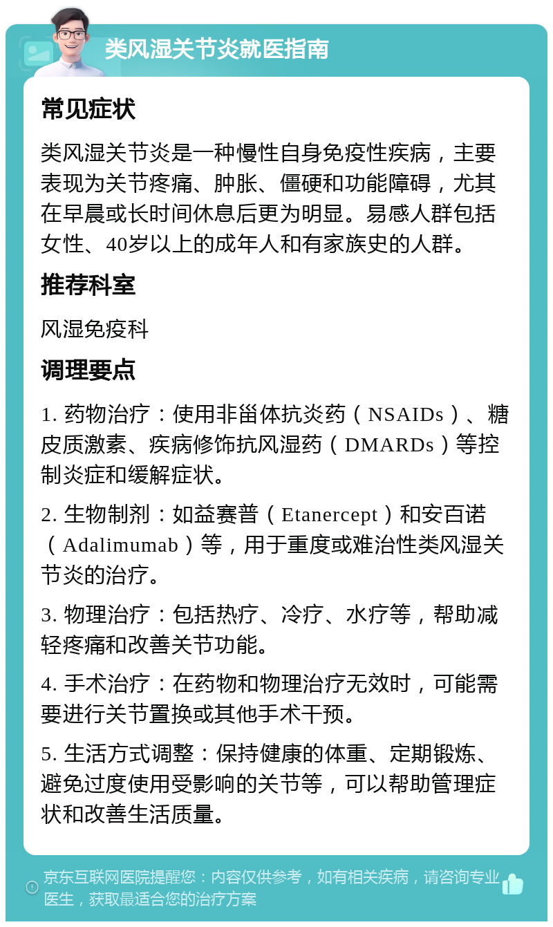 类风湿关节炎就医指南 常见症状 类风湿关节炎是一种慢性自身免疫性疾病，主要表现为关节疼痛、肿胀、僵硬和功能障碍，尤其在早晨或长时间休息后更为明显。易感人群包括女性、40岁以上的成年人和有家族史的人群。 推荐科室 风湿免疫科 调理要点 1. 药物治疗：使用非甾体抗炎药（NSAIDs）、糖皮质激素、疾病修饰抗风湿药（DMARDs）等控制炎症和缓解症状。 2. 生物制剂：如益赛普（Etanercept）和安百诺（Adalimumab）等，用于重度或难治性类风湿关节炎的治疗。 3. 物理治疗：包括热疗、冷疗、水疗等，帮助减轻疼痛和改善关节功能。 4. 手术治疗：在药物和物理治疗无效时，可能需要进行关节置换或其他手术干预。 5. 生活方式调整：保持健康的体重、定期锻炼、避免过度使用受影响的关节等，可以帮助管理症状和改善生活质量。