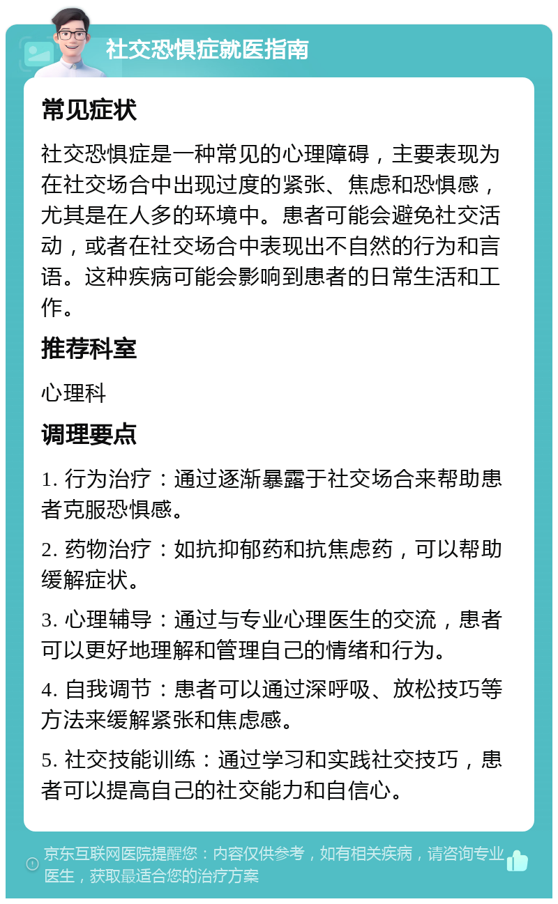 社交恐惧症就医指南 常见症状 社交恐惧症是一种常见的心理障碍，主要表现为在社交场合中出现过度的紧张、焦虑和恐惧感，尤其是在人多的环境中。患者可能会避免社交活动，或者在社交场合中表现出不自然的行为和言语。这种疾病可能会影响到患者的日常生活和工作。 推荐科室 心理科 调理要点 1. 行为治疗：通过逐渐暴露于社交场合来帮助患者克服恐惧感。 2. 药物治疗：如抗抑郁药和抗焦虑药，可以帮助缓解症状。 3. 心理辅导：通过与专业心理医生的交流，患者可以更好地理解和管理自己的情绪和行为。 4. 自我调节：患者可以通过深呼吸、放松技巧等方法来缓解紧张和焦虑感。 5. 社交技能训练：通过学习和实践社交技巧，患者可以提高自己的社交能力和自信心。